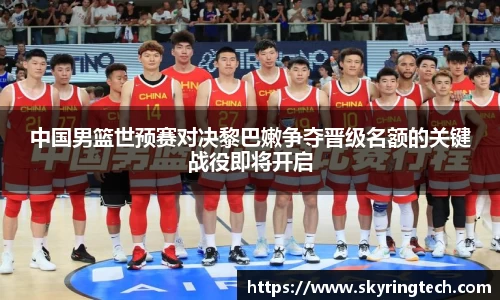 中国男篮世预赛对决黎巴嫩争夺晋级名额的关键战役即将开启