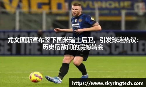 尤文图斯宣布签下国米瑞士后卫，引发球迷热议：历史宿敌间的震撼转会