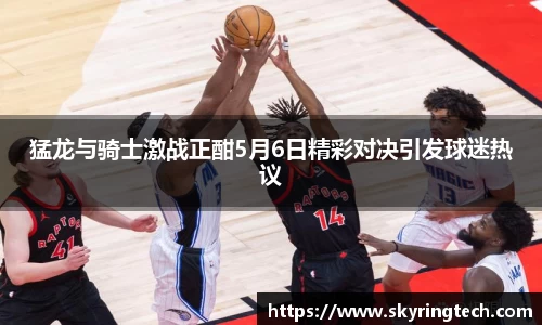 猛龙与骑士激战正酣5月6日精彩对决引发球迷热议